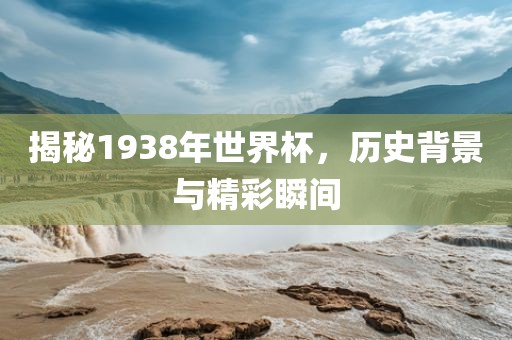揭秘1938年世界杯，历史背景与精彩瞬间