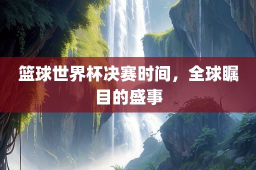 篮球世界杯决赛时间，全球瞩目的盛事