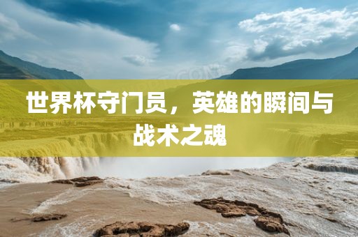 世界杯守门员，英雄的瞬间与战术之魂