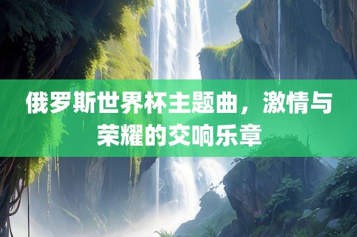 俄罗斯世界杯主题曲，激情与荣耀的交响乐章