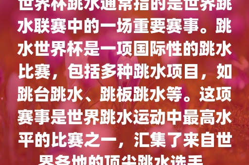 世界杯跳水通常指的是世界跳水联赛中的一场重要赛事。跳水世界杯是一项国际性的跳水比赛，包括多种跳水项目，如跳台跳水、跳板跳水等。这项赛事是世界跳水运动中最高水平的比赛之一，汇集了来自世界各地的顶尖跳水选手。