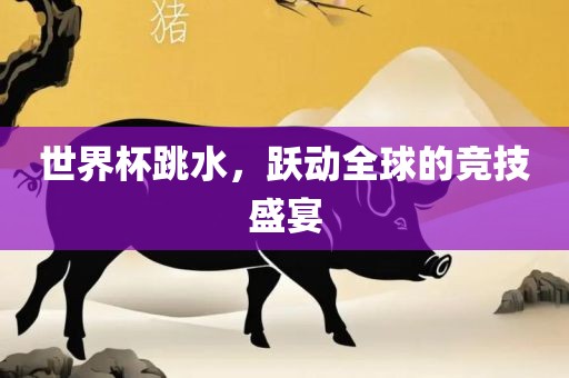 世界杯跳水，跃动全球的竞技盛宴