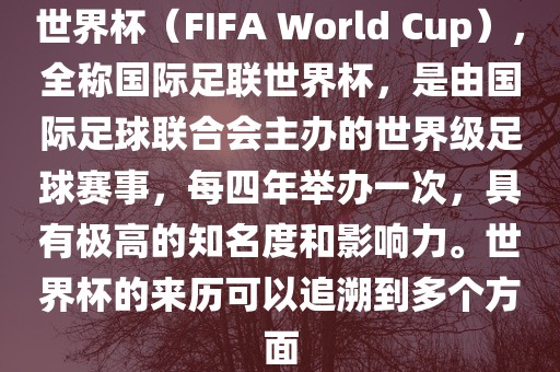 世界杯（FIFA World Cup），全称国际足联世界杯，是由国际足球联合会主办的世界级足球赛事，每四年举办一次，具有极高的知名度和影响力。世界杯的来历可以追溯到多个方面