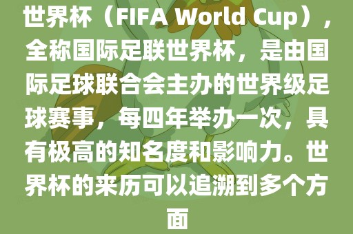 世界杯（FIFA World Cup），全称国际足联世界杯，是由国际足球联合会主办的世界级足球赛事，每四年举办一次，具有极高的知名度和影响力。世界杯的来历可以追溯到多个方面
