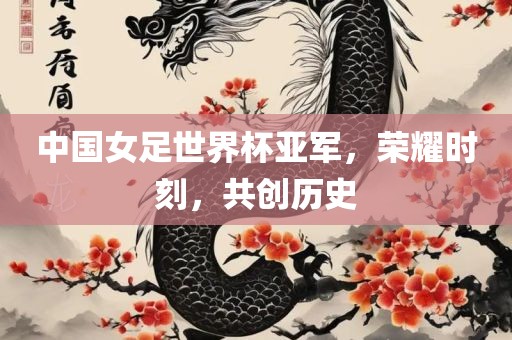 中国女足世界杯亚军，荣耀时刻，共创历史