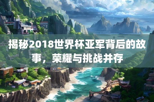 揭秘2018世界杯亚军背后的故事，荣耀与挑战并存