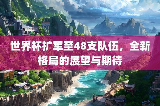 世界杯扩军至48支队伍，全新格局的展望与期待