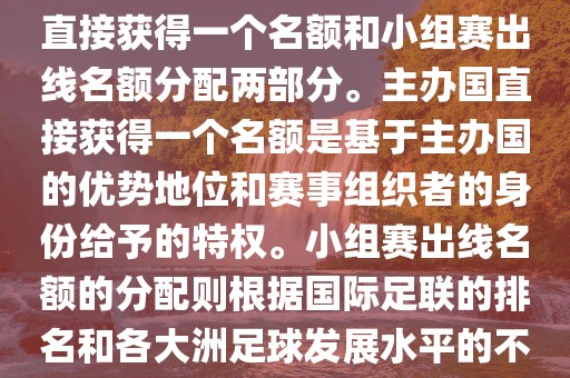 世界杯的名额分配包括主办国直接获得一个名额和小组赛出线名额分配两部分。主办国直接获得一个名额是基于主办国的优势地位和赛事组织者的身份给予的特权。小组赛出线名额的分配则根据国际足联的排名和各大洲足球发展水平的不同进行划分。具体分配如下