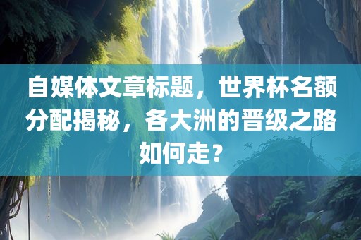 自媒体文章标题，世界杯名额分配揭秘，各大洲的晋级之路如何走？