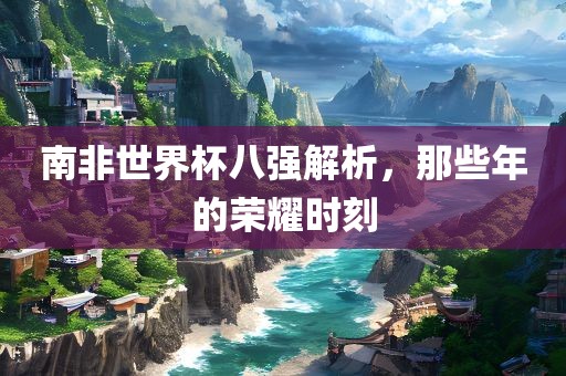 南非世界杯八强解析，那些年的荣耀时刻