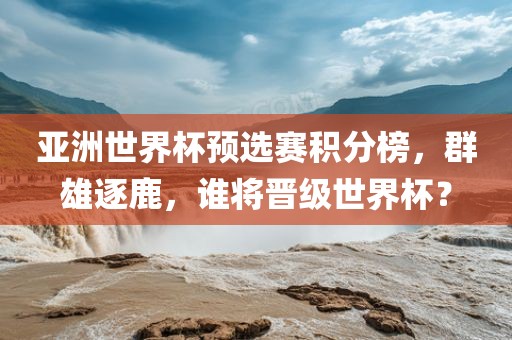 亚洲世界杯预选赛积分榜，群雄逐鹿，谁将晋级世界杯？