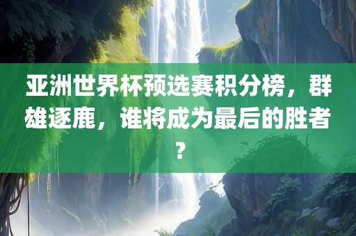 亚洲世界杯预选赛积分榜，群雄逐鹿，谁将成为最后的胜者？