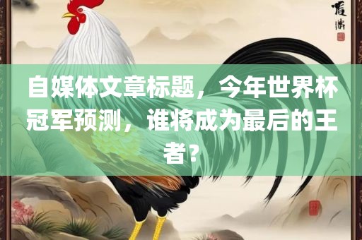 自媒体文章标题，今年世界杯冠军预测，谁将成为最后的王者？