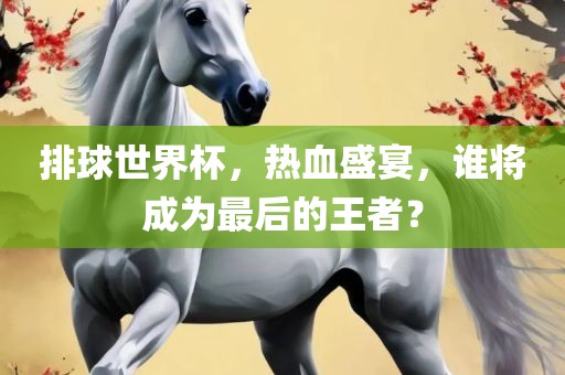 排球世界杯，热血盛宴，谁将成为最后的王者？