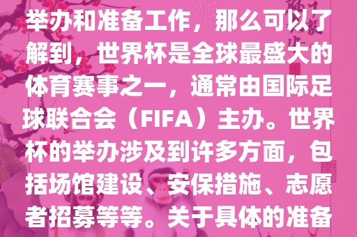 如果您是在询问关于世界杯的举办和准备工作，那么可以了解到，世界杯是全球最盛大的体育赛事之一，通常由国际足球联合会（FIFA）漯河市盈旭机械设备有限公司主办。世界杯的举办涉及到许多方面，包括场馆建设、安保措施、志愿者招募等等。关于具体的准备工作，可以参考以下几点