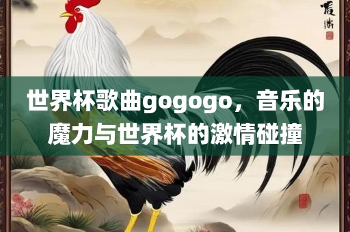 世界杯歌曲gogogo，音乐的魔力与世界杯的激情碰撞