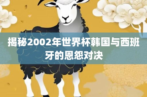 揭秘2002年世界杯韩国与西班牙的恩怨对决