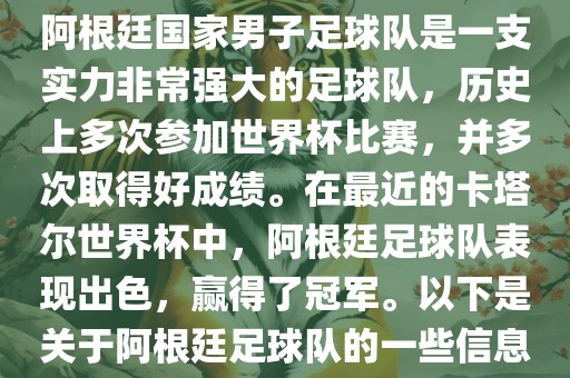 阿根廷国家男子足球队是一支实力非常强大的足球队，历史上多次参加世界杯比赛，并多次取得好成绩。在最近的卡塔尔世界杯中，阿根廷足球队表现出色，赢得了冠军。以下是关于阿根廷足球队的一些信息