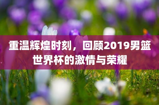 重温辉煌时刻，回顾2019男篮世界杯的激情与荣耀