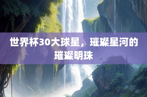 世界杯30大球星，璀璨星河的璀璨明珠