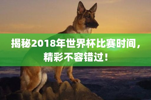揭秘2018年世界杯比赛时间，精彩不容错过！