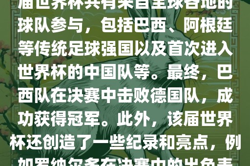 2002年世界杯足球赛是第世界杯举办的第十七届足球赛事，比赛在韩国和日本联合举办。本届世界杯是历史上首次由两个国家共同举办的世界杯赛事。该届世界杯共有来自全球各地的球队参与，包括巴西、阿根廷等传统足球强国以及首次进入世界杯的中国队等。最终，巴西队在决赛中击败德国队，成功获得冠军。此外，该届世界杯还创造了一些纪录和亮点，例如罗纳尔多在决赛中的出色表现使他成为该届世界杯的最佳球员之一。同时，该届世界杯也促进了韩国和日本足球的发展，并推动了亚洲足球的崛起。