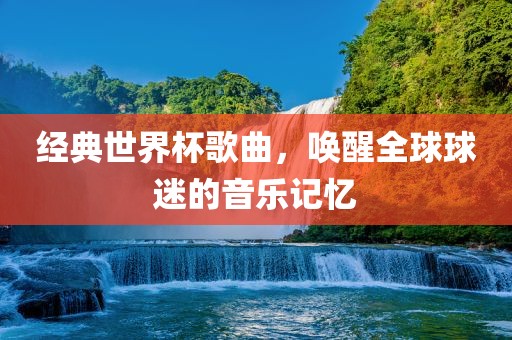 经典世界杯歌曲，唤醒全球球迷的音乐记忆