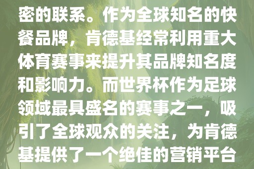 肯德基与世界杯之间存在着紧密的联系。作为全球知名的快餐品牌，肯德基经常利用重大体育赛事来提升其品牌知名度和影响力。而世界杯作为足球领域最具盛名的赛事之一，吸引了全球观众的关注，为肯德基提供了一个绝佳的营销平台。
