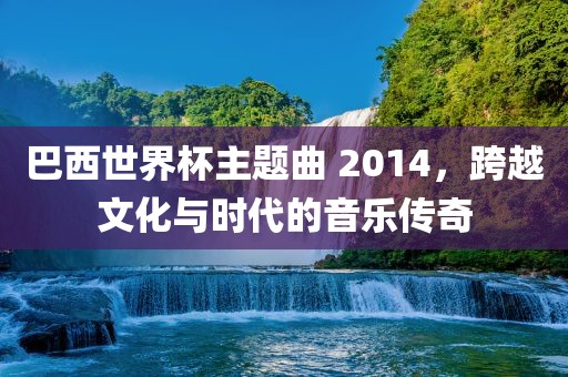 巴西世界杯主题曲 2014，跨越文化与时代的音乐传奇