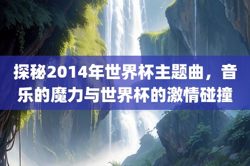 探秘2014年世界杯主题曲，音乐的魔力与世界杯的激情碰撞
