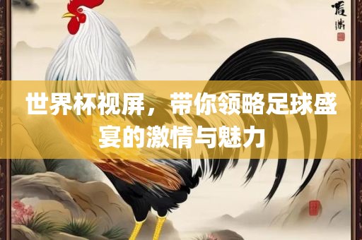 世界杯视屏，带你领略足球盛宴的激情与魅力