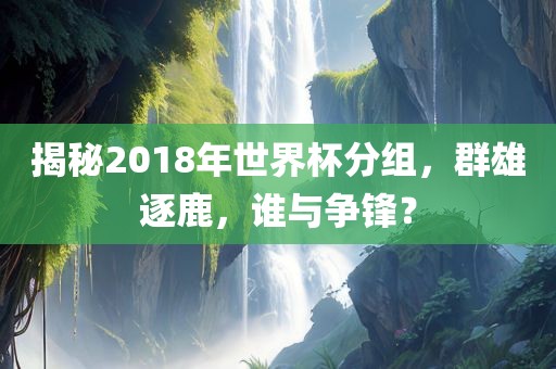 揭秘2018年世界杯分组，群雄逐鹿，谁与争锋？