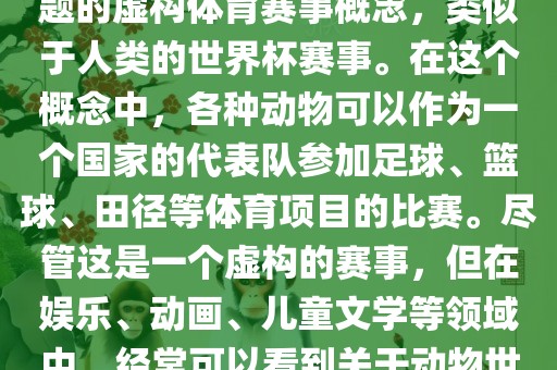 动物世界杯是一个以动物为主题的虚构体育赛事概念，类似于人类的世界杯赛事。在这个概念中，各种动物可以作为一个国家的代表队参加足球、篮球、田径等体育项目的比赛。尽管这是一个虚构的赛事，但在娱乐、动画、儿童文学等领域中，经常可以看到关于动物世界杯的故事和情节。