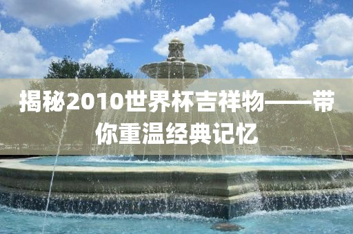 揭秘2010世界杯吉祥物——带你重温经典记忆