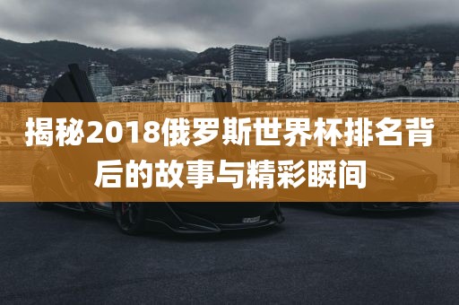 揭秘2018俄罗斯世界杯排名背后的故事与精彩瞬间