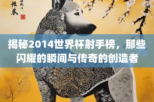 揭秘2014世界杯射手榜，那些闪耀的瞬间与传奇的创造者