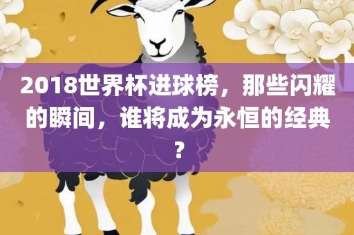 2018世界杯进球榜，那些闪耀的瞬间，谁将成为永恒的经典？