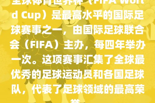 全球体育世界杯（FIFA World Cup）是最高水平的国际足球赛事之一，由国际足球联合会（FIFA）主办，每四年举办一次。这项赛事汇集了全球最优秀的足球运动员和各国足球队，代表了足球领域的最高荣誉。