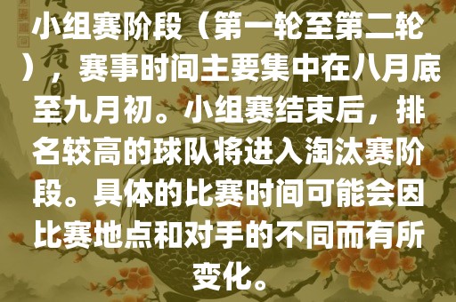 小组赛阶段（第一轮至第二轮），赛事时间主要集中在八月底至九月初。小组赛结束后，排名较高的球队将进入淘汰赛阶段。具体的比赛时间可能会因比赛地点和对手的不同而有所变化。