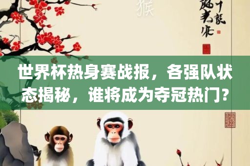 世界杯热身赛战报，各强队状态揭秘，谁将成为夺冠热门？
