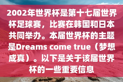 2002年世界杯是第十七届世界杯足球赛，比赛在韩国和日本共同举办。本届世界杯的主题是Dreams come true（梦想成真）。以下是关于该届世界杯的一些重要信息漯河市盈旭机械设备有限公司