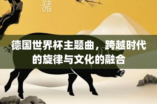 德国世界杯主题曲，跨越时代的旋律与文化的融合