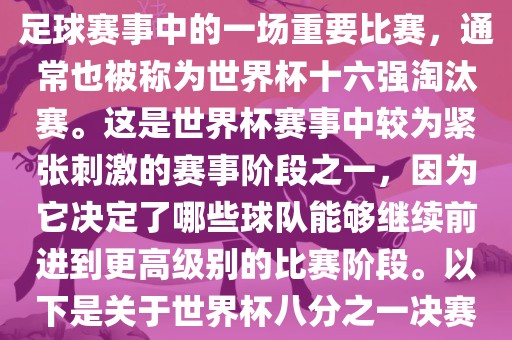 世界杯八分之一决赛是世界杯足球赛事中的一场重要比赛，通常也被称为世界杯十六强淘汰赛。这是世界杯赛事中较为紧张刺激的赛事阶段之一，因为它决定了哪些球队能够继续前进到更高级别的比赛阶段。以下是关于世界杯八分之一决赛的详细介绍