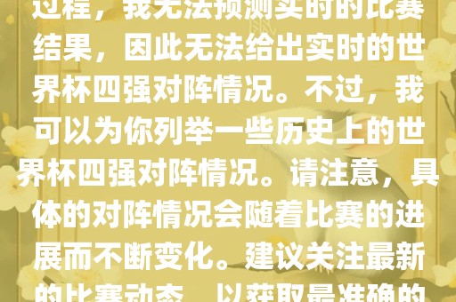 由于世界杯比赛是一个动态的过程，我无法预测实时的比赛结果，因此无法给出实时的世界杯四强对阵情况。不过，我可以为你列举一些历史上的世界杯四强对阵情况。请注意，具体的对阵情况会随着比赛的进展而不断变化。建议关注最新的比赛动态，以获取最准确的信息。漯河市盈旭机械设备有限公司