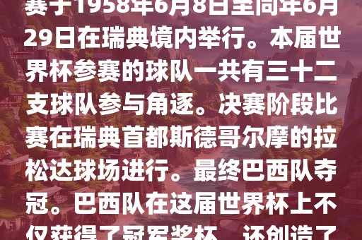 1. 比赛时间，1958年瑞典世界杯是第6届世界杯足球赛事。比赛于1958年6月8日至同年6月29日在瑞典境内举行。本届世界杯参赛的球队一共有三十二支球队参与角逐。决赛阶段比赛在瑞典首都斯德哥尔摩的拉松达球场进行。最终巴西队夺冠。巴西队在这届世界杯上不仅获得了冠军奖杯，还创造了著名的桑巴军团，为后来的足球历史留下了深刻的印记。