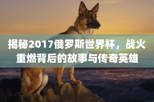 揭秘2017俄罗斯世界杯，战火重燃背后的故事与传奇英雄