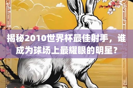 揭秘2010世界杯最佳射手，谁成为球场上最耀眼的明星？