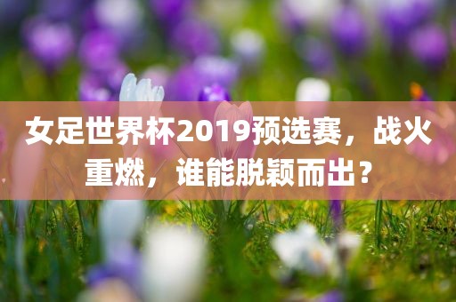女足世界杯2019预选赛，战火重燃，谁能脱颖而出？