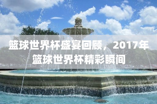 篮球世界杯盛宴回顾，2017年篮球世界杯精彩瞬间