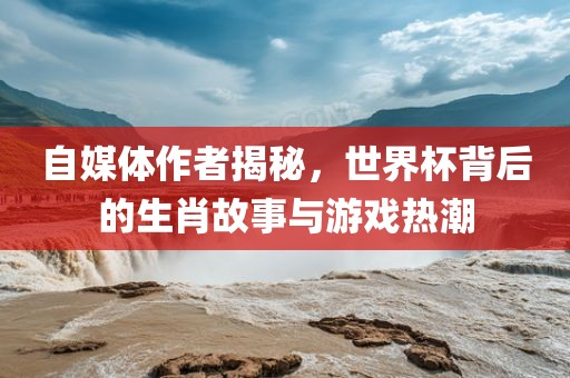 自媒体作者揭秘，世界杯背后的生肖故事与游戏热潮